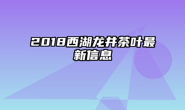2018西湖龙井茶叶最新信息